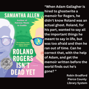 an image of the book cover of Samantha Allen's "Roland Rogers Isn't Dead Yet" and text that reads: “When Adam Gallagher is hired to ghostwrite a memoir for Rogers, he didn't know Roland was an actual ghost. Roland, for his part, wanted to say all the important things he meant to say in life, but was too afraid and then he ran out of time. Can he correct that, with the help of Adam, and get the memoir written before the world finds out he's gone? ” Robin Bradford Pierce County Library System