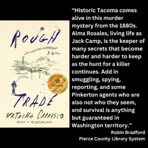 an image of the book cover of Katrina Carrasco's "Rough Trade" and text that reads: “Historic Tacoma comes alive in this murder mystery from the 1880s. Alma Rosales, living life as Jack Camp, is the keeper of many secrets that become harder and harder to keep as the hunt for a killer continues. Add in smuggling, spying, reporting, and some Pinkerton agents who are also not who they seem, and survival is anything but guaranteed in Washington territory.” Robin Bradford Pierce County Library System