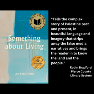 an image of the book cover of Lena Khalaf Tuffaha's "Something About Living" and text that reads: “Tells the complex story of Palestine past and present, in beautiful language and imagery that strips away the false media narratives and brings the reader in to know the land and the people.” Robin Bradford Pierce County Library System