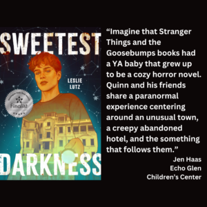 an image of the book cover of Leslie Lutz's "Sweetest Darkness" and text that reads: “Imagine that Stranger Things and the Goosebumps books had a YA baby that grew up to be a cozy horror novel. Quinn and his friends share a paranormal experience centering around an unusual town, a creepy abandoned hotel, and the something that follows them.” Jen Haas Echo Glen Children’s Center