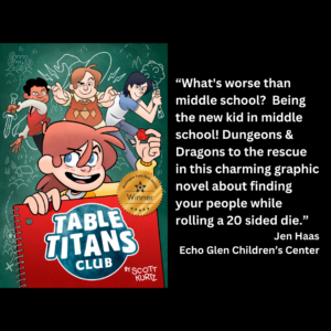 an image of the book cover of Scott Kurtz's "Table Titans Club" and text that reads: “What's worse than middle school? Being the new kid in middle school! Dungeons & Dragons to the rescue in this charming graphic novel about finding your people while rolling a 20 sided die.” Jen Haas Echo Glen Children’s Center