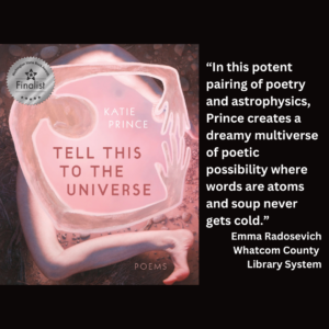 an image of the book cover of Katie Prince's "Tell This to the Universe" and text reads: “In this potent pairing of poetry and astrophysics, Prince creates a dreamy multiverse of poetic possibility where words are atoms and soup never gets cold.” Emma Radosevich Whatcom County Library System