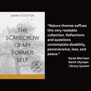 an image of the book cover of Sarah Stockton's "The Scarecrow of My Former Self" and text that reads: “Nature themes suffuse this very readable collection. Reflections and questions contemplate disability, perseverance, loss, and peace.” Sarah Morrison North Olympic Library System