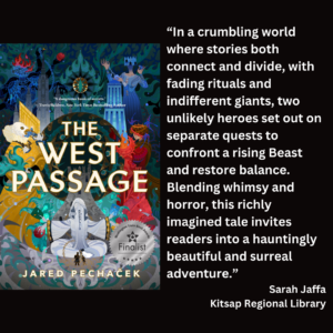 an image of the book cover for Jared Pechaček's "The West Passage" and text that reads: “In a crumbling world where stories both connect and divide, with fading rituals and indifferent giants, two unlikely heroes set out on separate quests to confront a rising Beast and restore balance. Blending whimsy and horror, this richly imagined tale invites readers into a hauntingly beautiful and surreal adventure.” Sarah Jaffa Kitsap Regional Library