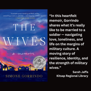 an image of the book cover of Simone Gorrindo's "The Wives: A Memoir" and text that reads: “In this heartfelt memoir, Gorrindo shares what it’s really like to be married to a soldier — navigating love, loneliness, and life on the margins of military culture. A moving story of resilience, identity, and the strength of military wives.” Sarah Jaffa Kitsap Regional Library