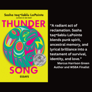 an image of the book cover of Sasha taqʷšəblu LaPointe's "Thunder Song: Essays" with text that reads: “A radiant act of reclamation. Sasha taqʷšəblu LaPointe blends punk spirit, ancestral memory, and lyrical brilliance into a testament of survival, identity, and love.” Marcus Harrison Green Author and WSBA Finalist