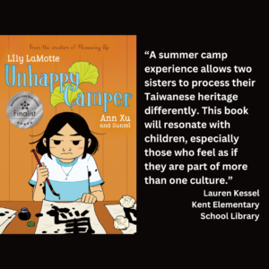 an image of the book cover of Lily LaMotte's "Unhappy Camper" and text that reads: “A summer camp experience allows two sisters to process their Taiwanese heritage differently. This book will resonate with children, especially those who feel as if they are part of more than one culture.” Lauren Kessel Kent Elementary School Library