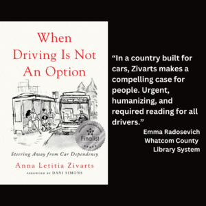 an image of the book cover for Anna Letitia Zivarts' "When Driving Is Not An Option" and text that reads: “In a country built for cars, Zivarts makes a compelling case for people. Urgent, humanizing, and required reading for all drivers.” Emma Radosevich Whatcom County Library System