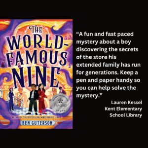 an image of the book cover for Ben Guterson's "The World-Famous Nine" and text that reads: “A fun and fast paced mystery about a boy discovering the secrets of the store his extended family has run for generations. Keep a pen and paper handy so you can help solve the mystery.” Lauren Kessel Kent Elementary School Library