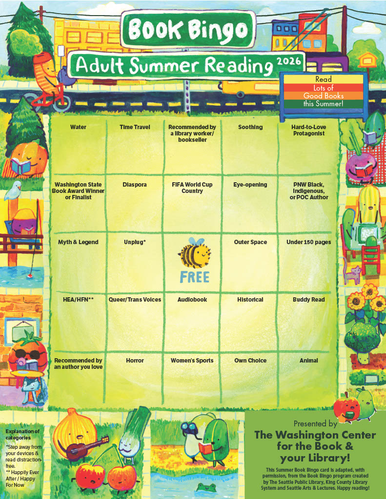 Book Bingo Adult Summer Reading 2026. Read Lots of Good Books this Summer!
images include fruits and vegetables reading and biking.
Presented by the Washington Center for the Book & Your Library.
Bingo squares include: water, time travel, recommended by a library worker/bookseller, soothing, hard-to-love protagonist, washington state book award winner or finalist, diaspora, FIFA world cup country, eye-opening, PNW Black, Indigenous, or POC author, myth & legend, unplug (step away from your devices), FREE, outer space, under 150 pages, HEA/HFN (Happily Ever After/Happily For Now), queer/trans voices, audiobook, historical, buddy read, recommended by an author you love, horror, women's sports, own choice, animal.