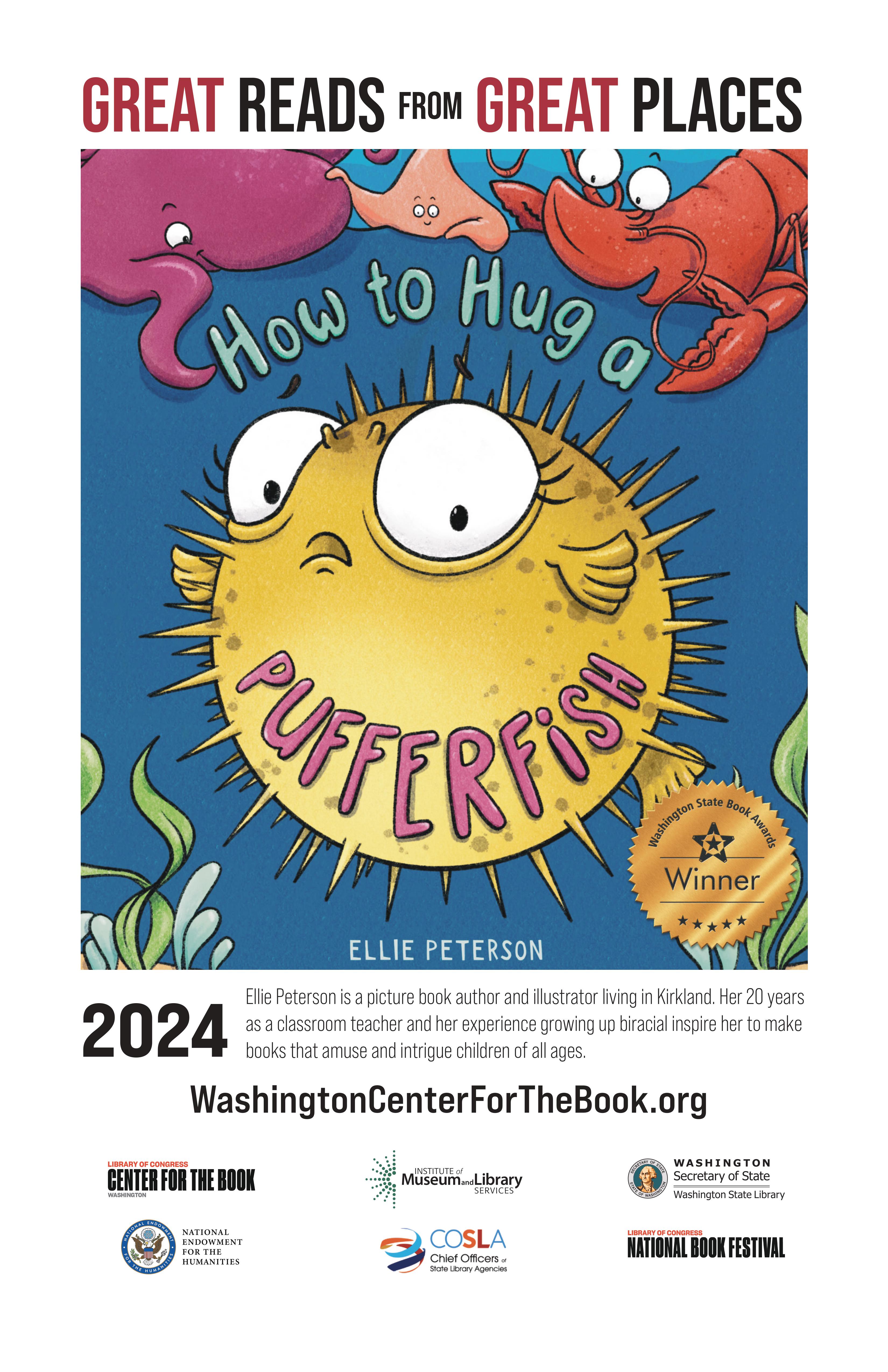 text reads: Great Reads from Great Places and features the book cover of Ellie Peterson's How to Hug a Pufferfish, a Washington State Book Award winner for picture books. Ellie Peterson is a picture book author and illustrator living in Kirkland. Her 20 years as a classroom teacher and her experience growing up biracial inspire her to make books that amuse and intrigue children of all ages. WashingtonCenterForTheBook.org. Logos are included for: the Washington Center for the Book, IMLS, Washington State Library, NEH, COSLA, and the Library of Congress National Book Festival.